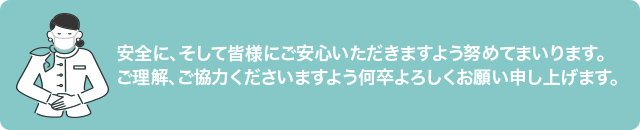 安全に、そして皆様にご安心いただきますよう努めてまいります。ご理解、ご協力くださいますよう何卒よろしくお願い申し上げます。